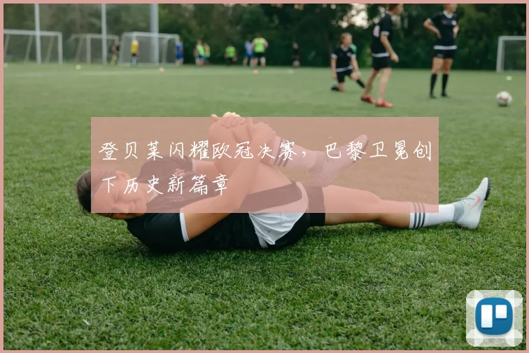 登贝莱闪耀欧冠决赛，巴黎卫冕创下历史新篇章