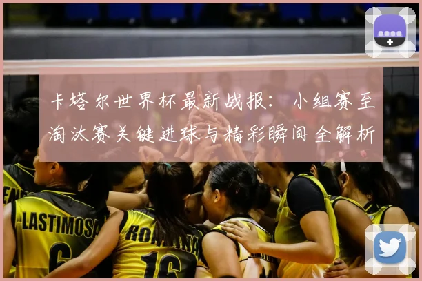 卡塔尔世界杯最新战报：小组赛至淘汰赛关键进球与精彩瞬间全解析