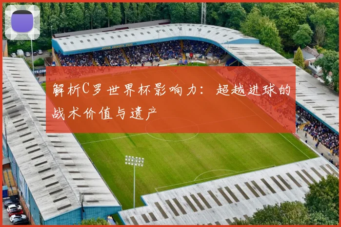 解析C罗世界杯影响力：超越进球的战术价值与遗产