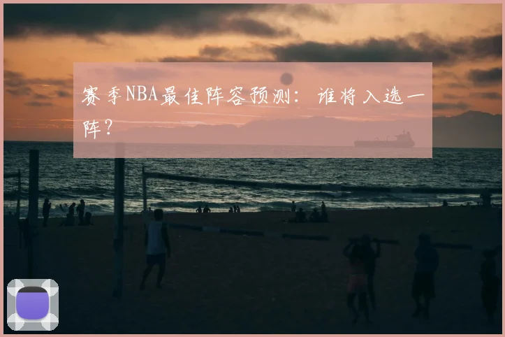 赛季NBA最佳阵容预测：谁将入选一阵？