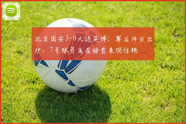 北京国安3-0大连英博：赛后评分出炉，7号球员高居榜首表现惊艳
