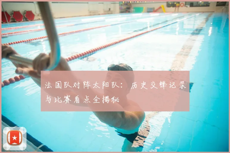 法国队对阵太阳队:历史交锋记录与比赛看点全揭秘