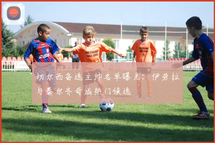 切尔西备选主帅名单曝光:伊劳拉与泰尔齐奇成热门候选