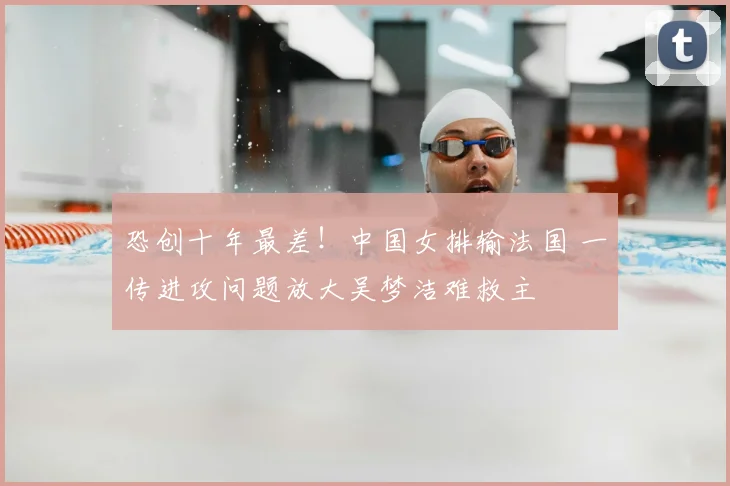恐创十年最差！中国女排输法国 一传进攻问题放大吴梦洁难救主