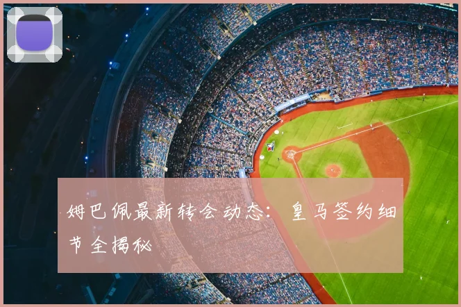 姆巴佩最新转会动态:皇马签约细节全揭秘