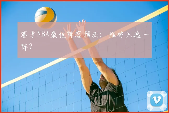 赛季NBA最佳阵容预测：谁将入选一阵？