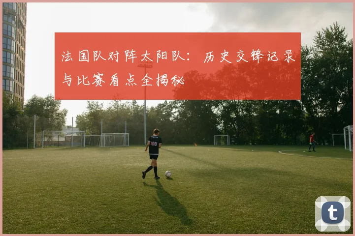 法国队对阵太阳队:历史交锋记录与比赛看点全揭秘