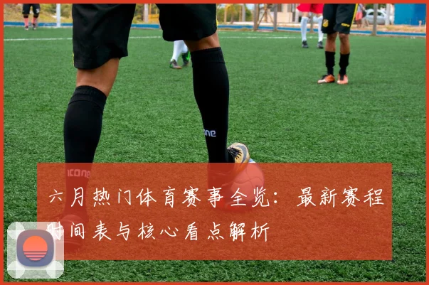 六月热门体育赛事全览:最新赛程时间表与核心看点解析