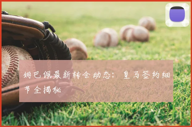 姆巴佩最新转会动态:皇马签约细节全揭秘