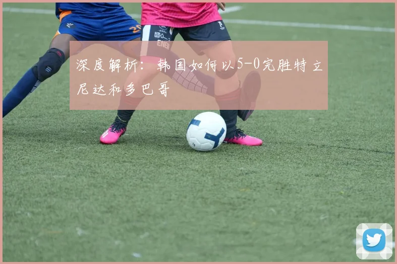 深度解析:韩国如何以5-0完胜特立尼达和多巴哥