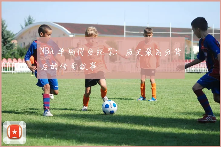 NBA 单场得分纪录：历史最高分背后的传奇故事