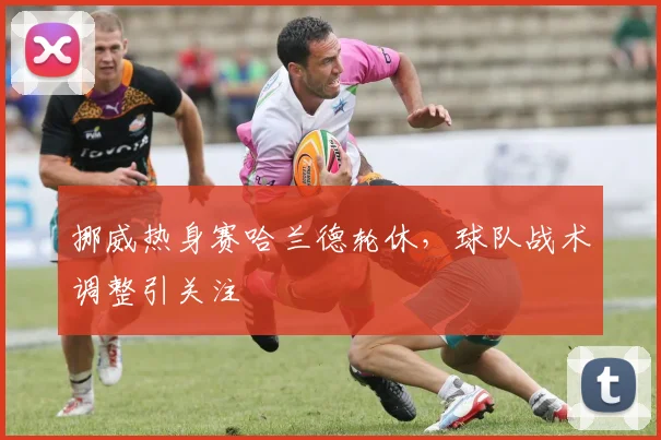 挪威热身赛哈兰德轮休，球队战术调整引关注