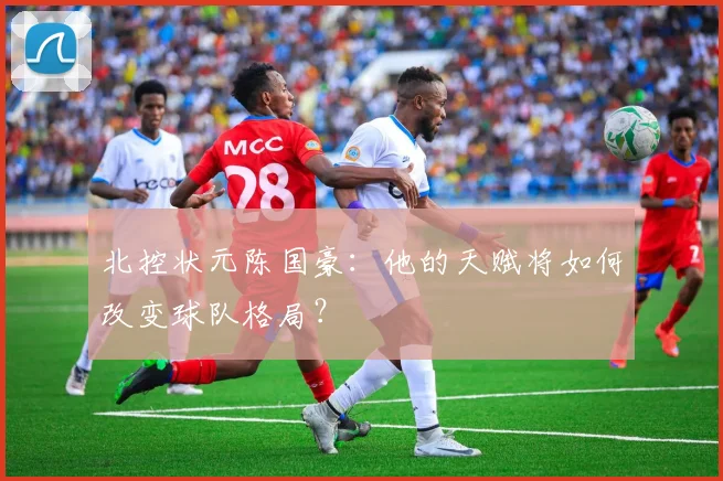 北控状元陈国豪：他的天赋将如何改变球队格局？