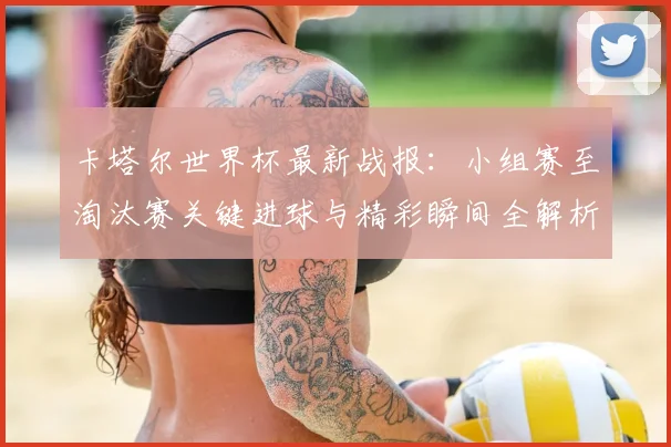 卡塔尔世界杯最新战报:小组赛至淘汰赛关键进球与精彩瞬间全解析
